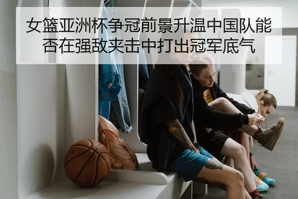 女篮亚洲杯争冠前景升温中国队能否在强敌夹击中打出冠军底气